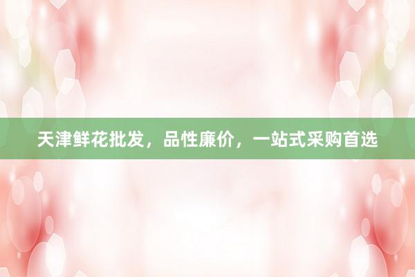天津鲜花批发，品性廉价，一站式采购首选